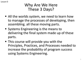 Why Are We Here
These 3 Days?
§ All the worlds system, we need to learn how
to manage the processes of developing, then
assembling. all these moving parts.
§ Systems Engineering is the means to
delivering the final system made up of these
parts.
§ This course will provide you with the
Principles, Practices, and Processes needed to
increase the probability of program success
using Systems Engineering.
9
Lesson 0
 
