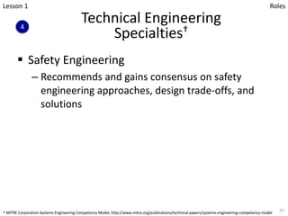 Technical Engineering
Specialties†
§ Safety Engineering
– Recommends and gains consensus on safety
engineering approaches, design trade-offs, and
solutions
91
Lesson 1
4
Roles
† MITRE Corporation Systems Engineering Competency Model, http://www.mitre.org/publications/technical-papers/systems-engineering-competency-model
 