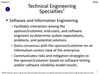 Technical Engineering
Specialties†
§ Software and Information Engineering
– Facilitates interaction among the
sponsor/customer, end-users, and software
engineers to determine system expectations,
problems, and potential solutions
– Gains consensus with the sponsor/customer on an
information-centric view of the enterprise
– Communicates risks and mitigation strategies to
the sponsor/customer based on software testing
and/or software reliability model results.
93
Lesson 1
4
Roles
† MITRE Corporation Systems Engineering Competency Model, http://www.mitre.org/publications/technical-papers/systems-engineering-competency-model
 