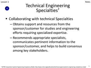 Technical Engineering
Specialties†
§ Collaborating with technical Specialties
– Obtains support and resources from the
sponsor/customer for studies and engineering
efforts requiring specialized expertise.
– Recommends appropriate specialists,
communicates pertinent information to the
sponsor/customer, and helps to build consensus
among key stakeholders.
94
4
Lesson 1 Roles
† MITRE Corporation Systems Engineering Competency Model, http://www.mitre.org/publications/technical-papers/systems-engineering-competency-model
 
