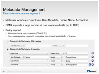 Extensive metadata management
Metadata Management
 Metadata Includes – Object size, User Metadata, Bucket Name, Account Id
 CDMI supports a large number of user metadata fields (up to 4096)
 Policy support
 Metadata can be used in polices (CDMI & S3)
 No pre-configuration required for metadata, immediately available for policy use
© 2014 NetApp, Inc. All rights reserved. NetApp Proprietary – Limited Use Only21
 