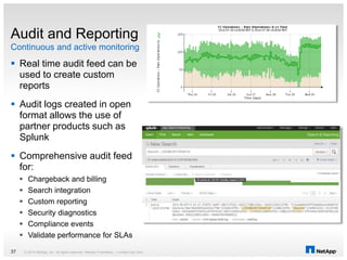  Real time audit feed can be
used to create custom
reports
 Audit logs created in open
format allows the use of
partner products such as
Splunk
 Comprehensive audit feed
for:
 Chargeback and billing
 Search integration
 Custom reporting
 Security diagnostics
 Compliance events
 Validate performance for SLAs
Continuous and active monitoring
Audit and Reporting
© 2014 NetApp, Inc. All rights reserved. NetApp Proprietary – Limited Use Only37
 