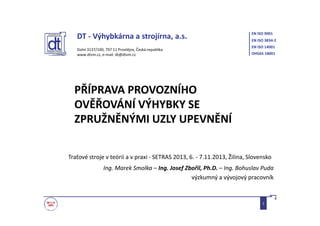 DT - Výhybkárna a strojírna, a.s.
Dolní 3137/100, 797 11 Prostějov, Česká republika
www.dtvm.cz, e-mail: dt@dtvm.cz
EN ISO 9001
EN ISO 3834-2
EN ISO 14001
OHSAS 18001
PŘÍPRAVA PROVOZNÍHO
OVĚŘOVÁNÍ VÝHYBKY SE
ZPRUŽNĚNÝMI UZLY UPEVNĚNÍ
Ing. Marek Smolka – Ing. Josef Zbořil, Ph.D. – Ing. Bohuslav Puda
výzkumný a vývojový pracovník
Traťové stroje v teórii a v praxi - SETRAS 2013, 6. - 7.11.2013, Žilina, Slovensko
1
 