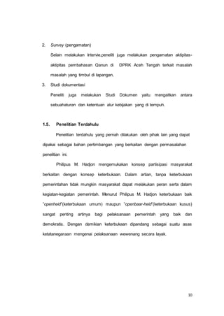 10 
2. Survey (pengamatan) 
Selain melakukan Intervie,peneliti juga melakukan pengamatan aktipitas-aktipitas 
pembahasan Qanun di DPRK Aceh Tengah terkait masalah 
masalah yang timbul di lapangan. 
3. Studi dokumentasi 
Peneliti juga melakukan Studi Dokumen yaitu mengaitkan antara 
sebuahaturan dan ketentuan alur kebijakan yang di tempuh. 
1.5. Penelitian Terdahulu 
Penelitian terdahulu yang pernah dilakukan oleh pihak lain yang dapat 
dipakai sebagai bahan pertimbangan yang berkaitan dengan permasalahan 
penelitian ini. 
Philipus M. Hadjon mengemukakan konsep partisipasi masyarakat 
berkaitan dengan konsep keterbukaan. Dalam artian, tanpa keterbukaan 
pemerintahan tidak mungkin masyarakat dapat melakukan peran serta dalam 
kegiatan-kegiatan pemerintah. Menurut Philipus M. Hadjon keterbukaan baik 
”openheid”(keterbukaan umum) maupun ”openbaar-heid”(keterbukaan kusus) 
sangat penting artinya bagi pelaksanaan pemerintah yang baik dan 
demokratis. Dengan demikian keterbukaan dipandang sebagai suatu asas 
ketatanegaraan mengenai pelaksanaan wewenang secara layak. 
 