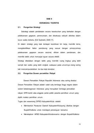 11 
BAB II 
KERANGKA TEORITIS 
2.1. Pengertian Strategi 
Setrategi adalah pendekatan secara keseluruhan yang berkaitan dengan 
pelaksanaan gagasan, perencanaan, dan eksekusip sebuah aktivitas dalam 
kurun waktu tertentu (Edi Soeharto 2005:17). 
Di dalam strategi yang baik terdapat koordinasi tim kerja, memiliki tema, 
mengidentifikasi faktor pendukung yang sesuai dengan prinsip-prinsip 
pelaksanaan gagasan secara rasional, efisien dalam pendanaan, dan 
memiliki taktik untuk mencapai tujuan secara efektif. 
Strategi dibedakan dengan taktik yang memiliki ruang lingkup yang lebih 
sempit dan waktu yang lebih singkat, walaupun pada umumnya orang sering 
kali mencampuradukkan ke dua kata tersebut. 
2.2. Pengertian Dewan perawkilan Rakyat 
Dewan Perwakilan Rakyat Republik Indonesia atau sering disebut 
Dewan Perwakilan Rakyat adalah salah satu lembaga tinggi negara dalam 
sistem ketatanegaraan Indonesia yang merupakan lembaga perwakilan 
rakyat. DPR terdiri atas anggota partai politik peserta pemilihan umum yang 
dipilih melalui pemilihan umum. 
Tugas dan wewenang DPRD Kabupaten/Kota adalah: 
 Membentuk Peraturan Daerah Kabupaten/Kotayang dibahas dengan 
Bupati/Walikota untuk mendapat persetujuan bersama 
 Menetapkan APBD Kabupaten/Kotabersama dengan Bupati/Walikota 
 