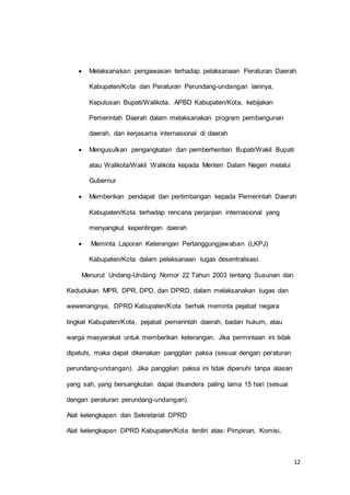  Melaksanakan pengawasan terhadap pelaksanaan Peraturan Daerah 
12 
Kabupaten/Kota dan Peraturan Perundang-undangan lainnya, 
Keputusan Bupati/Walikota, APBD Kabupaten/Kota, kebijakan 
Pemerintah Daerah dalam melaksanakan program pembangunan 
daerah, dan kerjasama internasional di daerah 
 Mengusulkan pengangkatan dan pemberhentian Bupati/Wakil Bupati 
atau Walikota/Wakil Walikota kepada Menteri Dalam Negeri melalui 
Gubernur 
 Memberikan pendapat dan pertimbangan kepada Pemerintah Daerah 
Kabupaten/Kota terhadap rencana perjanjian internasional yang 
menyangkut kepentingan daerah 
 Meminta Laporan Keterangan Pertanggungjawaban (LKPJ) 
Kabupaten/Kota dalam pelaksanaan tugas desentralisasi. 
Menurut Undang-Undang Nomor 22 Tahun 2003 tentang Susunan dan 
Kedudukan MPR, DPR, DPD, dan DPRD, dalam melaksanakan tugas dan 
wewenangnya, DPRD Kabupaten/Kota berhak meminta pejabat negara 
tingkat Kabupaten/Kota, pejabat pemerintah daerah, badan hukum, atau 
warga masyarakat untuk memberikan keterangan. Jika permintaan ini tidak 
dipatuhi, maka dapat dikenakan panggilan paksa (sesuai dengan peraturan 
perundang-undangan). Jika panggilan paksa ini tidak dipenuhi tanpa alasan 
yang sah, yang bersangkutan dapat disandera paling lama 15 hari (sesuai 
dengan peraturan perundang-undangan). 
Alat kelengkapan dan Sekretariat DPRD 
Alat kelengkapan DPRD Kabupaten/Kota terdiri atas: Pimpinan, Komisi, 
 