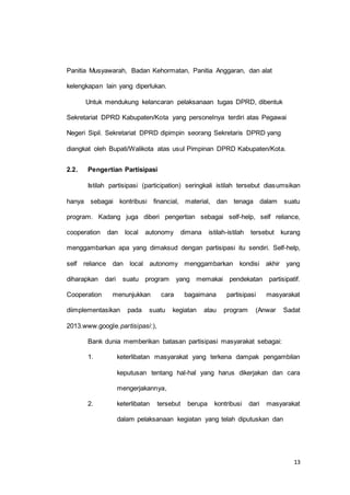 13 
Panitia Musyawarah, Badan Kehormatan, Panitia Anggaran, dan alat 
kelengkapan lain yang diperlukan. 
Untuk mendukung kelancaran pelaksanaan tugas DPRD, dibentuk 
Sekretariat DPRD Kabupaten/Kota yang personelnya terdiri atas Pegawai 
Negeri Sipil. Sekretariat DPRD dipimpin seorang Sekretaris DPRD yang 
diangkat oleh Bupati/Walikota atas usul Pimpinan DPRD Kabupaten/Kota. 
2.2. Pengertian Partisipasi 
Istilah partisipasi (participation) seringkali istilah tersebut diasumsikan 
hanya sebagai kontribusi financial, material, dan tenaga dalam suatu 
program. Kadang juga diberi pengertian sebagai self-help, self reliance, 
cooperation dan local autonomy dimana istilah-istilah tersebut kurang 
menggambarkan apa yang dimaksud dengan partisipasi itu sendiri. Self-help, 
self reliance dan local autonomy menggambarkan kondisi akhir yang 
diharapkan dari suatu program yang memakai pendekatan partisipatif. 
Cooperation menunjukkan cara bagaimana partisipasi masyarakat 
diimplementasikan pada suatu kegiatan atau program (Anwar Sadat 
2013.www.google.partisipasi:), 
Bank dunia memberikan batasan partisipasi masyarakat sebagai: 
1. keterlibatan masyarakat yang terkena dampak pengambilan 
keputusan tentang hal-hal yang harus dikerjakan dan cara 
mengerjakannya, 
2. keterlibatan tersebut berupa kontribusi dari masyarakat 
dalam pelaksanaan kegiatan yang telah diputuskan dan 
 