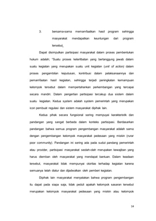 3. bersama-sama memamfaatkan hasil program sehingga 
masyarakat mendapatkan keuntungan dari program 
14 
tersebut. 
Dapat disimpulkan partisipasi masyarakat dalam proses pembentukan 
hukum adalah; “Suatu proses keterlibatan yang bertanggung jawab dalam 
suatu kegiatan yang merupakan suatu unit kegiatan (unit of action) dalam 
proses pengambilan keputusan, kontribusi dalam pelaksanaannya dan 
pemamfaatan hasil kegiatan, sehingga terjadi peningkatan kemampuan 
kelompok tersebut dalam mempertahankan perkembangan yang tercapai 
secara mandiri. Dalam pengertian partisipasi tercakup dua sistem dalam 
suatu kegiatan. Kedua system adalah system pemerintah yang merupakan 
icon pembuat regulasi dan sistem masyarakat dipihak lain. 
Kedua pihak secara fungsional sering mempuyai karakteristik dan 
pandangan yang sangat berbeda dalam konteks partisipasi. Berdasarkan 
pandangan bahwa semua program pengembangan masyarakat adalah sama 
dengan pengembangan kelompok masyarakat pedesaan yang miskin (rurar 
poor community). Pandangan ini sering ada pada sudut pandang pemerintah 
atau provider, partisipasi masyarakat seolah-olah merupakan kewajiban yang 
harus diemban oleh masyarakat yang mendapat bantuan. Dalam keadaan 
tersebut, masyarakat tidak mempunyai otoritas terhadap kegiatan karena 
semuanya telah diatur dan dijadwalkan oleh pemberi kegiatan. 
Dipihak lain masyarakat menyatakan bahwa program pengembangan 
itu dapat pada siapa saja, tidak peduli apakah kelompok sasaran tersebut 
merupakan kelompok masyarakat pedesaan yang miskin atau kelompok 
 
