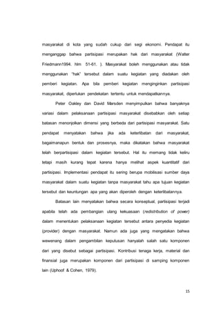masyarakat di kota yang sudah cukup dari segi ekonomi. Pendapat itu 
menganggap bahwa partisipasi merupakan hak dari masyarakat (Walter 
Friedmann1994. hlm 51-61. ). Masyarakat boleh menggunakan atau tidak 
menggunakan “hak” tersebut dalam suatu kegiatan yang diadakan oleh 
pemberi kegiatan. Apa bila pemberi kegiatan menginginkan partisipasi 
15 
masyarakat, diperlukan pendekatan tertentu untuk mendapatkannya. 
Peter Oakley dan David Marsden menyimpulkan bahwa banyaknya 
variasi dalam pelaksanaan partisipasi masyarakat disebabkan oleh setiap 
batasan menonjolkan dimensi yang berbeda dari partisipasi masyarakat. Satu 
pendapat menyatakan bahwa jika ada keterlibatan dari masyarakat, 
bagaimanapun bentuk dan prosesnya, maka dikatakan bahwa masyarakat 
telah berpartisipasi dalam kegiatan tersebut. Hal itu memang tidak keliru 
tetapi masih kurang tepat karena hanya melihat aspek kuantitatif dari 
partisipasi. Implementasi pendapat itu sering berupa mobilisasi sumber daya 
masyarakat dalam suatu kegiatan tanpa masyarakat tahu apa tujuan kegiatan 
tersebut dan keuntungan apa yang akan diperoleh dengan keterlibatannya. 
Batasan lain menyatakan bahwa secara konseptual, partisipasi terjadi 
apabila telah ada pembangian ulang kekuasaan (redistribution of power) 
dalam menentukan pelaksanaan kegiatan tersebut antara penyedia kegiatan 
(provider) dengan masyarakat. Namun ada juga yang mengatakan bahwa 
wewenang dalam pengambilan keputusan hanyalah salah satu komponen 
dari yang disebut sebagai partisipasi. Kontribusi tenaga kerja, material dan 
finansial juga merupakan komponen dari partisipasi di samping komponen 
lain (Uphoof & Cohen, 1979). 
 