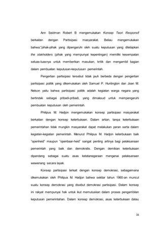 Ann Seidman Robert B mengemukakan Konsep Teori Responsif 
berkaitan dengan Partisipasi masyarakat. Beliau mengemukakan 
bahwa;”pihak-pihak yang dipengaruhi oleh suatu keputusan yang ditetapkan 
the stakholders (pihak yang mempunyai kepentingan) memiliki kesempatan 
seluas-luasnya untuk memberikan masukan, kritik dan mengambil bagian 
16 
dalam pembuatan keputusan-keputusan pemerintah. 
Pengertian partisipasi tersebut tidak jauh berbeda dengan pengertian 
partisipasi politik yang dikemukakan oleh Samuel P. Huntington dan Joan M. 
Nelson yaitu bahwa partisipasi politik adalah kegiatan warga negara yang 
bertindak sebagai pribadi-pribadi, yang dimaksud untuk mempengaruhi 
pembuatan keputusan oleh pemerintah. 
Philipus M. Hadjon mengemukakan konsep partisipasi masyarakat 
berkaitan dengan konsep keterbukaan. Dalam artian, tanpa keterbukaan 
pemerintahan tidak mungkin masyarakat dapat melakukan peran serta dalam 
kegiatan-kegiatan pemerintah. Menurut Philipus M. Hadjon keterbukaan baik 
”openheid” maupun ”openbaar-heid” sangat penting artinya bagi pelaksanaan 
pemerintah yang baik dan demokratis. Dengan demikian keterbukaan 
dipandang sebagai suatu asas ketatanegaraan mengenai pelaksanaan 
wewenang secara layak. 
Konsep partisipasi terkait dengan konsep demokrasi, sebagaimana 
dikemukakan oleh Philipus M. Hadjon bahwa sekitar tahun 1960-an muncul 
suatu konsep demokrasi yang disebut demokrasi partisipasi. Dalam konsep 
ini rakyat mempunyai hak untuk ikut memutuskan dalam proses pengambilan 
keputusan pemerintahan. Dalam konsep demokrasi, asas keterbukaan datau 
 
