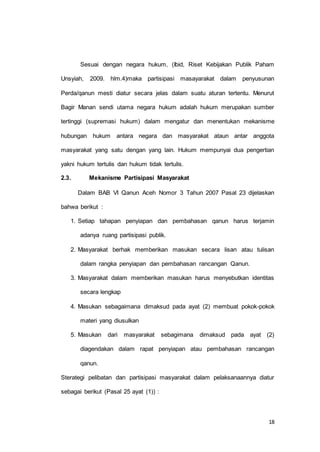 Sesuai dengan negara hukum, (Ibid, Riset Kebijakan Publik Paham 
Unsyiah, 2009. hlm.4)maka partisipasi masayarakat dalam penyusunan 
Perda/qanun mesti diatur secara jelas dalam suatu aturan tertentu. Menurut 
Bagir Manan sendi utama negara hukum adalah hukum merupakan sumber 
tertinggi (supremasi hukum) dalam mengatur dan menentukan mekanisme 
hubungan hukum antara negara dan masyarakat ataun antar anggota 
masyarakat yang satu dengan yang lain. Hukum mempunyai dua pengertian 
18 
yakni hukum tertulis dan hukum tidak tertulis. 
2.3. Mekanisme Partisipasi Masyarakat 
Dalam BAB VI Qanun Aceh Nomor 3 Tahun 2007 Pasal 23 dijelaskan 
bahwa berikut : 
1. Setiap tahapan penyiapan dan pembahasan qanun harus terjamin 
adanya ruang partisipasi publik. 
2. Masyarakat berhak memberikan masukan secara lisan atau tulisan 
dalam rangka penyiapan dan pembahasan rancangan Qanun. 
3. Masyarakat dalam memberikan masukan harus menyebutkan identitas 
secara lengkap 
4. Masukan sebagaimana dimaksud pada ayat (2) membuat pokok-pokok 
materi yang diusulkan 
5. Masukan dari masyarakat sebagimana dimaksud pada ayat (2) 
diagendakan dalam rapat penyiapan atau pembahasan rancangan 
qanun. 
Sterategi pelibatan dan partisipasi masyarakat dalam pelaksanaannya diatur 
sebagai berikut (Pasal 25 ayat (1)) : 
 