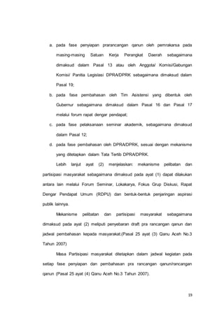 a. pada fase penyiapan prarancangan qanun oleh pemrakarsa pada 
masing-masing Satuan Kerja Perangkat Daerah sebagaimana 
dimaksud dalam Pasal 13 atau oleh Anggota/ Komisi/Gabungan 
Komisi/ Panitia Legislasi DPRA/DPRK sebagaimana dimaksud dalam 
19 
Pasal 19; 
b. pada fase pembahasan oleh Tim Asistensi yang dibentuk oleh 
Gubernur sebagaimana dimaksud dalam Pasal 16 dan Pasal 17 
melalui forum rapat dengar pendapat; 
c. pada fase pelaksanaan seminar akademik, sebagaimana dimaksud 
dalam Pasal 12; 
d. pada fase pembahasan oleh DPRA/DPRK, sesuai dengan mekanisme 
yang ditetapkan dalam Tata Tertib DPRA/DPRK. 
Lebih lanjut ayat (2) menjelaskan: mekanisme pelibatan dan 
partisipasi masyarakat sebagaimana dimaksud pada ayat (1) dapat dilakukan 
antara lain melalui Forum Seminar, Lokakarya, Fokus Grup Diskusi, Rapat 
Dengar Pendapat Umum (RDPU) dan bentuk-bentuk penjaringan aspirasi 
publik lainnya. 
Mekanisme pelibatan dan partisipasi masyarakat sebagaimana 
dimaksud pada ayat (2) meliputi penyebaran draft pra rancangan qanun dan 
jadwal pembahasan kepada masyarakat.(Pasal 25 ayat (3) Qanu Aceh No.3 
Tahun 2007) 
Masa Partisipasi masyarakat ditetapkan dalam jadwal kegiatan pada 
setiap fase penyiapan dan pembahasan pra rancangan qanun/rancangan 
qanun (Pasal 25 ayat (4) Qanu Aceh No.3 Tahun 2007). 
 