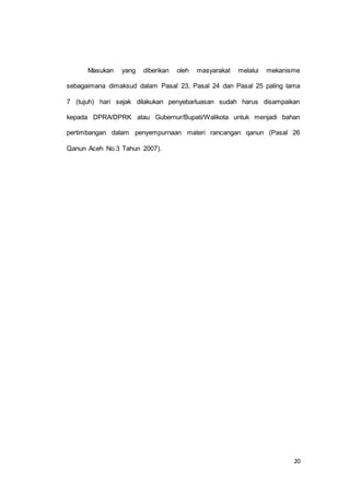 Masukan yang diberikan oleh masyarakat melalui mekanisme 
sebagaimana dimaksud dalam Pasal 23, Pasal 24 dan Pasal 25 paling lama 
7 (tujuh) hari sejak dilakukan penyebarluasan sudah harus disampaikan 
kepada DPRA/DPRK atau Gubernur/Bupati/Walikota untuk menjadi bahan 
pertimbangan dalam penyempurnaan materi rancangan qanun (Pasal 26 
20 
Qanun Aceh No.3 Tahun 2007). 
 