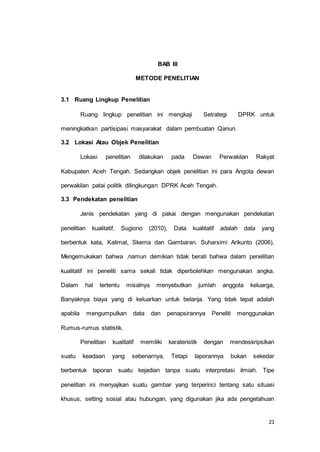 21 
BAB III 
METODE PENELITIAN 
3.1 Ruang Lingkup Penelitian 
Ruang lingkup penelitian ini mengkaji Setrategi DPRK untuk 
meningkatkan partisipasi masyarakat dalam pembuatan Qanun. 
3.2 Lokasi Atau Objek Penelitian 
Lokasi penelitian dilakukan pada Dewan Perwakilan Rakyat 
Kabupaten Aceh Tengah. Sedangkan objek penelitian ini para Angota dewan 
perwakilan patai politik dilingkungan DPRK Aceh Tengah. 
3.3 Pendekatan penelitian 
Jenis pendekatan yang di pakai dengan mengunakan pendekatan 
penelitian kualitatif, Sugiono (2010), Data kualitatif adalah data yang 
berbentuk kata, Kalimat, Skema dan Gambaran. Suharsimi Arikunto (2006), 
Mengemukakan bahwa ,namun demikian tidak berati bahwa dalam penelitian 
kualitatif ini peneliti sama sekali tidak diperbolehkan mengunakan angka. 
Dalam hal tertentu misalnya menyebutkan jumlah anggota keluarga, 
Banyaknya biaya yang di keluarkan untuk belanja. Yang tidak tepat adalah 
apabila mengumpulkan data dan penapsirannya Peneliti menggunakan 
Rumus-rumus statistik. 
Penelitian kualitatif memiliki karateristik dengan mendeskripsikan 
suatu keadaan yang sebenarnya, Tetapi laporannya bukan sekedar 
berbentuk laporan suatu kejadian tanpa suatu interpretasi ilmiah. Tipe 
penelitian ini menyajikan suatu gambar yang terperinci tentang satu situasi 
khusus, setting sosial atau hubungan, yang digunakan jika ada pengetahuan 
 