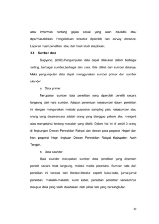 atau imformasi tentang gejala sosial yang akan diselidiki atau 
dipermasalahkan. Pengetahuan tersebut diperoleh dari survey literature, 
22 
Laporan hasil penelitian atau dari hasil studi eksplorasi. 
3.4 Sumber data 
Sugiyono, (2003).Pengumpulan data dapat dilakukan dalam berbagai 
setting, berbagai sumber,berbagai dan cara. Bila dilihat dari sumber datanya, 
Maka pengumpulan data dapat menggunakan sumber primer dan sumber 
skunder. 
a. Data primer 
Merupakan sumber data penelitian yang diperoleh peneliti secara 
langsung dari nara sumber. Adapun penentuan narasumber dalam penelitian 
ini dengan mengunakan metode purposive sampling yaitu narasumber atau 
orang yang diwawancara adalah orang yang dianggap paham atau mengerti 
atau mengetahui tentang masalah yang diteliti. Dalam hal ini di ambil 3 orang 
di lingkungan Dewan Perwakilan Rakyat dan dewan para pegawai Negeri dan 
Non pegawai Negri lingkuan Dewan Perwakilan Rakyat Kabupaten Aceh 
Tengah. 
b. Data skunder 
Data skunder merupakan sumber data penelitian yang diperoleh 
peneliti secara tidak langsung, melalui media perantara. Sumber data dari 
penelitian ini berasal dari literatur-literatur seperti buku-buku, jurnal-jurnal 
penelitian, makalah-makalah, surat kabar, penelitian penelitian sebelumnya 
maupun data yang telah disediakan oleh pihak lain yang bersangkutan. 
 