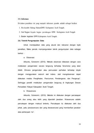 23 
3.5. Informan 
Di dalam penelitian ini yang menjadi informan penulis adalah sebagai berikut: 
1. Ibu kasubit bidang HukumDPR Kabupaten Aceh Tengah. 
2. Staf Bagian Kepala bagian persidangan DPR Kabupaten Aceh Tengah 
3. Badan legislasi DPR Kabupaten Aceh Tengah. 
3.6. Teknik Pengumpulan Data 
Untuk mendapatkan data yang akurat dan relevansi dengan topik 
penelitian, Maka penulis mempergunakan teknik pengumpulan data sebagai 
berikut : 
a. Observasi 
Arikunto, Suharsimi (2010). Metode observasi dilakukan dengan cara 
melakukan pengamatan secara langsung terhadap fenomena yang akan 
diteliti. Dimana pengamatan atau pemusatan perhatian terhadap obyek 
dengan menggunakan seluruh alat indera. Jadi mengobservasi dapat 
dilakukan melalui Penglihatan, Penciuman, Pendengaran, dan Pengecap”. 
Sehingga peneliti melakukan pengamatan langsung di lingkungan Dewan 
Perwakilan Rakyat Kabupaten Aceh Tengah. 
b. Wawancara 
Arikunto, Suharsimi, (2010). Metode ini dilakukan dengan percakapan 
oleh dua orang atau lebih yang diperoleh jawaban. Wawancara adalah 
percakapan dengan maksud tertentu. Percakapan itu dilakukan oleh dua 
pihak, yaitu pewawancara dan yang diwawancarai yang memberikan jawaban 
atas pertanyaan itu”. 
 