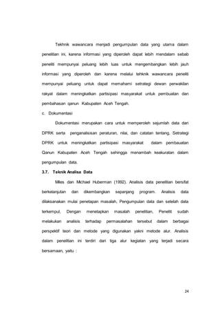 Tekhnik wawancara menjadi pengumpulan data yang utama dalam 
penelitian ini, karena informasi yang diperoleh dapat lebih mendalam sebab 
peneliti mempunyai peluang lebih luas untuk mengembangkan lebih jauh 
informasi yang diperoleh dan karena melalui tehknik wawancara peneliti 
mempunyai peluang untuk dapat memahami setrategi dewan perwakilan 
rakyat dalam meningkatkan partisipasi masyarakat untuk pembuatan dan 
24 
pembahasan qanun Kabupaten Aceh Tengah. 
c. Dokumentasi 
Dokumentasi merupakan cara untuk memperoleh sejumlah data dari 
DPRK serta penganalisisan peraturan, nilai, dan catatan tentang, Setrategi 
DPRK untuk meningkatkan partisipasi masyarakat dalam pembauatan 
Qanun Kabupaten Aceh Tengah sehingga menambah keakuratan dalam 
pengumpulan data. 
3.7. Teknik Analisa Data 
Miles dan Michael Huberman (1992). Analisis data penelitian bersifat 
berkelanjutan dan dikembangkan sepanjang program. Analisis data 
dilaksanakan mulai penetapan masalah, Pengumpulan data dan setelah data 
terkempul, Dengan menetapkan masalah penelitian, Peneliti sudah 
melakukan analisis terhadap permasalahan tersebut dalam berbagai 
perspektif teori dan metode yang digunakan yakni metode alur. Analisis 
dalam penelitian ini terdiri dari tiga alur kegiatan yang terjadi secara 
bersamaan, yaitu : 
 