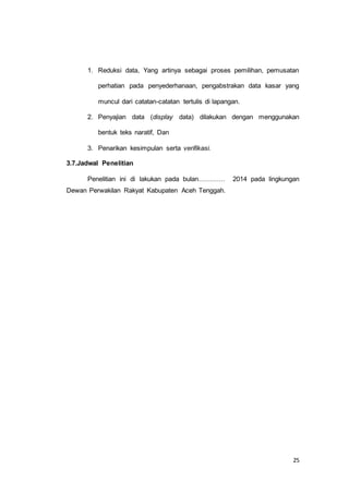 1. Reduksi data, Yang artinya sebagai proses pemilihan, pemusatan 
perhatian pada penyederhanaan, pengabstrakan data kasar yang 
25 
muncul dari catatan-catatan tertulis di lapangan. 
2. Penyajian data (display data) dilakukan dengan menggunakan 
bentuk teks naratif, Dan 
3. Penarikan kesimpulan serta verifikasi. 
3.7.Jadwal Penelitian 
Penelitian ini di lakukan pada bulan………… 2014 pada lingkungan 
Dewan Perwakilan Rakyat Kabupaten Aceh Tenggah. 
 