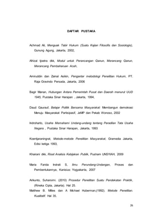 26 
DAFTAR PUSTAKA 
Achmad Ali, Menguak Tabir Hukum (Suatu Kajian Filosofis dan Sosiologis), 
Gunung Agung, Jakarta, 2002, 
Afrizal tjoetra dkk, Modul untuk Perancangan Qanun, Merancang Qanun, 
Merancang Pembaharuan Aceh, 
Amiruddin dan Zainal Asikin, Pengantar metodologi Penelitian Hukum, PT. 
Raja Gravindo Persada, Jakarta, 2006 
Bagir Manan, Hubungan Antara Pemerintah Pusat dan Daerah menurut UUD 
1945, Pustaka Sinar Harapan , Jakarta, 1994, 
Daud Gaurauf, Belajar Politik Bersama Masyarakat: Membangun demokrasi 
Menuju Masyarakat Partisipasif, JeMP dan Pekab Wonoso, 2002 
Indroharto, Usaha Memahami Undang-undang tentang Peradilan Tata Usaha 
Negara , Pustaka Sinar Harapan, Jakarta, 1993 
Koentjaraningrat, Metode-metode Penelitian Masyarakat, Gramedia Jakarta, 
Edisi ketiga 1993, 
Khairani dkk, Riset Analisis Kebijakan Publik, Pusham UNSYIAH, 2009 
Maria Farida Indrati S, Ilmu Perundang-Undangan, Proses dan 
Pembentukannya, Kanisius: Yogyakarta, 2007 
Arikunto, Suharsimi. (2010) Prosedur Penelitian Suatu Pendekatan Praktik, 
(Rineka Cipta, Jakarta). Hal 25. 
Matthew B. Milles dan A Michael Huberman,(1992). Metode Penelitian. 
Kualitatif. Hal 35. 
 