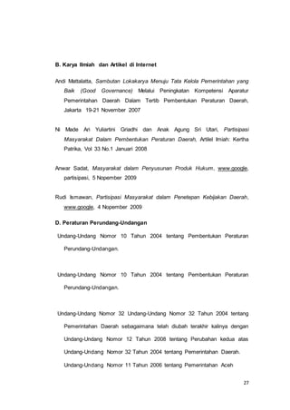 27 
B. Karya Ilmiah dan Artikel di Internet 
Andi Mattalatta, Sambutan Lokakarya Menuju Tata Kelola Pemerintahan yang 
Baik (Good Governance) Melalui Peningkatan Kompetensi Aparatur 
Pemerintahan Daerah Dalam Tertib Pembentukan Peraturan Daerah, 
Jakarta 19-21 November 2007 
Ni Made Ari Yuliartini Griadhi dan Anak Agung Sri Utari, Partisipasi 
Masyarakat Dalam Pembentukan Peraturan Daerah, Artilel Imiah: Kertha 
Patrika, Vol 33 No.1 Januari 2008 
Anwar Sadat, Masyarakat dalam Penyusunan Produk Hukum, www.google, 
partisipasi, 5 Nopember 2009 
Rudi Ismawan, Partisipasi Masyarakat dalam Penetepan Kebijakan Daerah, 
www.google, 4 Nopember 2009 
D. Peraturan Perundang-Undangan 
Undang-Undang Nomor 10 Tahun 2004 tentang Pembentukan Peraturan 
Perundang-Undangan. 
Undang-Undang Nomor 10 Tahun 2004 tentang Pembentukan Peraturan 
Perundang-Undangan. 
Undang-Undang Nomor 32 Undang-Undang Nomor 32 Tahun 2004 tentang 
Pemerintahan Daerah sebagaimana telah diubah terakhir kalinya dengan 
Undang-Undang Nomor 12 Tahun 2008 tentang Perubahan kedua atas 
Undang-Undang Nomor 32 Tahun 2004 tentang Pemerintahan Daerah. 
Undang-Undang Nomor 11 Tahun 2006 tentang Pemerintahan Aceh 
 
