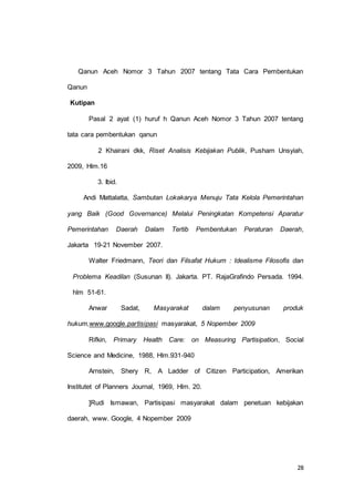 Qanun Aceh Nomor 3 Tahun 2007 tentang Tata Cara Pembentukan 
28 
Qanun 
Kutipan 
Pasal 2 ayat (1) huruf h Qanun Aceh Nomor 3 Tahun 2007 tentang 
tata cara pembentukan qanun 
2 Khairani dkk, Riset Analisis Kebijakan Publik, Pusham Unsyiah, 
2009, Hlm.16 
3. Ibid. 
Andi Mattalatta, Sambutan Lokakarya Menuju Tata Kelola Pemerintahan 
yang Baik (Good Governance) Melalui Peningkatan Kompetensi Aparatur 
Pemerintahan Daerah Dalam Tertib Pembentukan Peraturan Daerah, 
Jakarta 19-21 November 2007. 
Walter Friedmann, Teori dan Filsafat Hukum : Idealisme Filosofis dan 
Problema Keadilan (Susunan II). Jakarta. PT. RajaGrafindo Persada. 1994. 
hlm 51-61. 
Anwar Sadat, Masyarakat dalam penyusunan produk 
hukum,www.google.partisipasi masyarakat, 5 Nopember 2009 
Rifkin, Primary Health Care: on Measuring Partisipation, Social 
Science and Medicine, 1988, Hlm.931-940 
Arnstein, Shery R, A Ladder of Citizen Participation, Amerikan 
Institutet of Planners Journal, 1969, Hlm. 20. 
]Rudi Ismawan, Partisipasi masyarakat dalam penetuan kebijakan 
daerah, www. Google, 4 Nopember 2009 
 