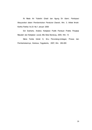 Ni Made Ari Yuliartini Griadi dan Agung Sri Utami, Partisipasi 
Masyarakat dalam Pembenntukan Peraturan Daerah, Hlm. 3. Artikel Ilmiah: 
29 
Kertha Patrika Vo.33 No.1 Januari 2008 
Edi Soeharto, Analisis Kebijakan Publik Panduan Praktis Pengkaji 
Masalah dan Kebijakan social, Alfa Beta Bandung, 2005, Hlm. 13 
Maria Farida Indrati S, Ilmu Perundang-Undagan, Proses dan 
Pembentukannya, Kanisius, Yogyakarta, 2007, Hlm. 262-265 
