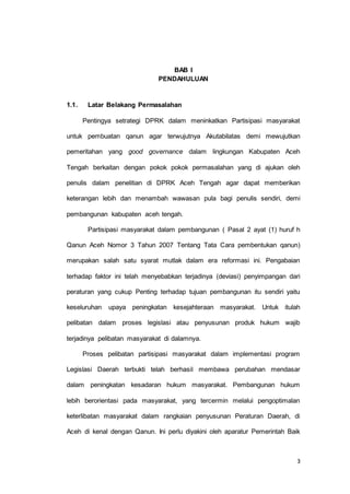 3 
BAB I 
PENDAHULUAN 
1.1. Latar Belakang Permasalahan 
Pentingya setrategi DPRK dalam meninkatkan Partisipasi masyarakat 
untuk pembuatan qanun agar terwujutnya Akutabilatas demi mewujutkan 
pemeritahan yang good governance dalam lingkungan Kabupaten Aceh 
Tengah berkaitan dengan pokok pokok permasalahan yang di ajukan oleh 
penulis dalam penelitian di DPRK Aceh Tengah agar dapat memberikan 
keterangan lebih dan menambah wawasan pula bagi penulis sendiri, demi 
pembangunan kabupaten aceh tengah. 
Partisipasi masyarakat dalam pembangunan ( Pasal 2 ayat (1) huruf h 
Qanun Aceh Nomor 3 Tahun 2007 Tentang Tata Cara pembentukan qanun) 
merupakan salah satu syarat mutlak dalam era reformasi ini. Pengabaian 
terhadap faktor ini telah menyebabkan terjadinya (deviasi) penyimpangan dari 
peraturan yang cukup Penting terhadap tujuan pembangunan itu sendiri yaitu 
keseluruhan upaya peningkatan kesejahteraan masyarakat. Untuk itulah 
pelibatan dalam proses legislasi atau penyusunan produk hukum wajib 
terjadinya pelibatan masyarakat di dalamnya. 
Proses pelibatan partisipasi masyarakat dalam implementasi program 
Legislasi Daerah terbukti telah berhasil membawa perubahan mendasar 
dalam peningkatan kesadaran hukum masyarakat. Pembangunan hukum 
lebih berorientasi pada masyarakat, yang tercermin melalui pengoptimalan 
keterlibatan masyarakat dalam rangkaian penyusunan Peraturan Daerah, di 
Aceh di kenal dengan Qanun. Ini perlu diyakini oleh aparatur Pemerintah Baik 
 