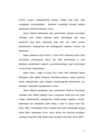 Provinsi maupun Kabupaten/Kota sebagai strategi yang tepat untuk 
menggalang memperjuangkan kesadaran masyarakat terhadap ketaatan 
4 
pelaksanaan ketentuan-ketentuan hukum. 
Qanun dibentuk berdasarkan asas pembentukan peraturan perundang-undangan 
yang meliputi kejelasan tujuan, kelembagaan atau organ 
pembentuk yang tepat, kesesuaian antar jenis dan materi muatan, 
keterlaksanaan, kedayagunaan dan kehasilgunaan, kejelasan rumusan dan 
keterbukaan. 
Dalam penjelasan Qanun Nomor 3 Tahun 2007 disebutkan bahwa untuk 
mewujudkan pembangunan hukum dan tertib pemerintahan di Aceh 
diperlukan pembentukan peraturan perundang-undangan sejak perencanaan 
sampai dengan pengundangan. 
Dalam Pasal 1 angka 14 Qanun No.3 Tahun 2007 disebutkan Qanun 
Kabupaten/ Kota adalah Peraturan Perundang-undangan sejenis peraturan 
daerah kabupaten/kota yang mengatur penyelenggaraan pemerintahan dan 
kehidupan masyarakat kabupaten/kota di Aceh. 
Qanun dibentuk berdasarkan asas pembentukan Paraturan Perundang-undangan 
yang meliputi kejelasan tujuan, kesesuaian antara jenis dan materi 
muatan, keterlaksanaan, kedayagunaan, kehasil gunaan, kejelasan rumusan, 
keterbukaan dan keterlibatan publik (Pasal 2 Ayat (1) Qanun Aceh No.3 
Tahun 2007). Pembentukan Qanun tersebut tidak boleh bertentangan dengan 
syariat Islam, kepentingan umum, qanun lainnya dan peraturan perundang-undangan 
yang lebih tinggi (Pasal 2 Ayat (2) Qanun Aceh No.3 Tahun 2007). 
 