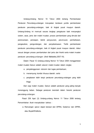 Undang-Undang Nomor 10 Tahun 2004 tentang Pembentukan 
Peraturan Perundang-undangan merupakan landasan yuridis pembentukan 
peraturan perundang-undangan, baik di tingkat pusat maupun daerah. 
Undang-Undang ini memuat secara lengkap pengaturan baik menyangkut 
sistem, asas, jenis dan materi muatan, proses pembentukan yang dimulai dari 
perencanaan, persiapan, teknik penyusunan, perumusan, pembahasan, 
pengesahan, pengundangan, dan penyebarluasan. Tertib pembentukan 
peraturan perundang-undangan, baik di tingkat pusat maupun daerah, diatur 
sesuai dengan proses pembentukan dari jenis dan hirarki serta materi muatan 
5 
peraturan perundang-undangan (Andi Mattalatta,2007:19). 
Dalam Pasal 12 Undang-undang Nomor 10 Tahun 2004 menggariskan 
materi muatan Qanun adalah seluruh materi muatan dalam rangka: 
a. penyelenggaraan otonomi dan tugas pembantuan; 
b. menampung kondisi khusus daerah; serta 
c. penjabaran lebih lanjut peraturan perundang-undangan yang lebih 
tinggi. 
Dari segi materi muatan, Qanun adalah peraturan yang paling banyak 
menanggung beban. Sebagai peraturan terendah dalam hierarki peraturan 
perundang-undangan. 
Pasal 239 Ayat (3) Undang-undang Nomor 11 Tahun 2006 tentang 
Pemerintahan Aceh menyebutkan bahwa : 
a. Rancangan qanun dapat berasal dari DPRA, Gubernur dan DPRK, 
atau Bupati/Walikota. 
 