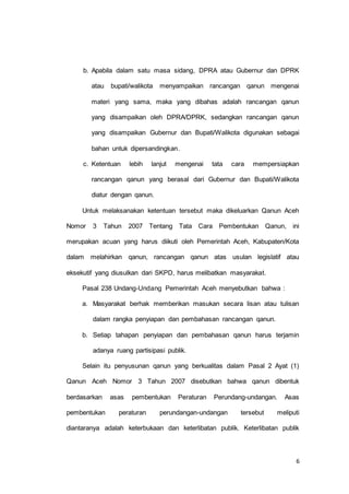 b. Apabila dalam satu masa sidang, DPRA atau Gubernur dan DPRK 
atau bupati/walikota menyampaikan rancangan qanun mengenai 
materi yang sama, maka yang dibahas adalah rancangan qanun 
yang disampaikan oleh DPRA/DPRK, sedangkan rancangan qanun 
yang disampaikan Gubernur dan Bupati/Walikota digunakan sebagai 
6 
bahan untuk dipersandingkan. 
c. Ketentuan lebih lanjut mengenai tata cara mempersiapkan 
rancangan qanun yang berasal dari Gubernur dan Bupati/Walikota 
diatur dengan qanun. 
Untuk melaksanakan ketentuan tersebut maka dikeluarkan Qanun Aceh 
Nomor 3 Tahun 2007 Tentang Tata Cara Pembentukan Qanun, ini 
merupakan acuan yang harus diikuti oleh Pemerintah Aceh, Kabupaten/Kota 
dalam melahirkan qanun, rancangan qanun atas usulan legislatif atau 
eksekutif yang diusulkan dari SKPD, harus melibatkan masyarakat. 
Pasal 238 Undang-Undang Pemerintah Aceh menyebutkan bahwa : 
a. Masyarakat berhak memberikan masukan secara lisan atau tulisan 
dalam rangka penyiapan dan pembahasan rancangan qanun. 
b. Setiap tahapan penyiapan dan pembahasan qanun harus terjamin 
adanya ruang partisipasi publik. 
Selain itu penyusunan qanun yang berkualitas dalam Pasal 2 Ayat (1) 
Qanun Aceh Nomor 3 Tahun 2007 disebutkan bahwa qanun dibentuk 
berdasarkan asas pembentukan Peraturan Perundang-undangan. Asas 
pembentukan peraturan perundangan-undangan tersebut meliputi 
diantaranya adalah keterbukaan dan keterlibatan publik. Keterlibatan publik 
 