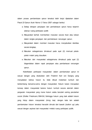 dalam proses pembentukan qanun tersebut lebih lanjut dijelaskan dalam 
7 
Pasal 23 Qanun Aceh Nomor 3 Tahun 2007 sebagai berikut: 
a. Setiap tahapan penyiapan dan pembahasan qanun harus terjamin 
adanya ruang partisipasi publik 
b. Masyarakat berhak memberikan masukan secara lisan atau tulisan 
dalam rangka penyiapan dan pembahasan rancangan qanun. 
c. Masyarakat dalam memberi masukan harus menyebutkan identitas 
secara lengkap. 
d. Masukan sebagaimana dimaksud pada ayat (2) memuat pokok-pokok 
materi yang diusulkan. 
e. Masukan dari masyarakat sebagaimana dimaksud pada ayat (2) 
diagendakan dalam rapat penyiapan atau pembahasan rancangan 
qanun. 
Keterlibatan partisipasi masyarakat dalam pembentukan qanun ini 
sesuai dengan yang disebutkan oleh Friedrich Karl von Savigny yang 
menyatakan bahwa hukum itu tidak dibuat melainkan tumbuh dan 
berkembang bersama-sama dengan masyarakat. Hukum bukan merupakan 
konsep dalam masyarakat karena hukum tumbuh secara alamiah dalam 
pergaulan masyarakat yang mana hukum selalu berubah seiring perubahan 
social (Walter Friedmann,1994:54) Sehingga hukum yang baik adalah hukum 
yang hidup dalam masyarakat (living law), dengan kata lain adalah 
pembentukan hukum tersebut haruslah dimulai dari bawah (buttom up) yaitu 
sesuai dengan aspirasi dari masyarakat melalui ruang partisipasi publik. 
 