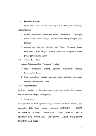 8 
1.2. Rumusan Masalah 
Berdasarkan urayan di atas, maka dapat di identifikasikan masalahnya 
sebagai berikut: 
1. Apakah keterlibatan masyarakat dalam pembentukan rancangan 
qanun sudah sesuai dengan ketentuan Perundang-undangan yang 
berlaku? 
2. Kendala apa saja yang dihadapi oleh Dewan Perwakilan Rakyat 
Kabupaten Aceh Tengah terhadap partisipasi masyarakat dalam 
proses pembentukan Qanun 
1.3. Tujuan Penelitian 
Adapun Tujuan penulisan Peroposal ini adalah : 
1. Untuk mengetahui tentang pelibatan masyarakat terhadap 
Pembentukan Qanun 
2. Untuk memahami kendala apa saja dalam pelibatan masyarakat 
terhadap Pembentukan Qanun 
1.4. Manfaat Penelitian 
Hasil dari penelitian ini diharapkan dapat memberikan manfaat dan kegunaan, 
baik secara teoritis maupun secara praktis: 
1. Secara teoritis 
Hasil penelitian ini dapat dijadikan sebagai masukan dan bahan informasi, guna 
mengetahui lebih lanjut tentang bagaimana SETRATEGI DEWAN 
PERWAKILAN RAKYAT KABUPATEN ACEH TENGAH UNTUK 
MENINGKATKAN PARTISIPASI MASYARAKAT DALAM PEMBAHASAN 
PEMBENTUKAN QANU 
 