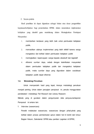 9 
2. Secara praktis 
Hasil penelitian ini dapat digunakan sebagai bahan atau dasar pengambilan 
keputusan/kebijakan bagi pemerintahan DPRK dalam menentukan implementasi 
kebijakan yang diambil guna mendukung dalam Meningkatkan Partisipasi 
Masyarakat. 
1. memberikan landasan yang lebih baik untuk pembuatan kebijakan 
publik, 
2. memastikan adanya implementasi yang lebih efektif karena warga 
mengetahui dan terlibat dalam pembuatan kebijakan publik 
3. meningkatkan kepercayaan warga kepada eksekutif dan legislatif 
4. efisiensi sumber daya, sebab dengan keterlibatan masyarakat 
dalam pembuatan kebijakan publik dan mengetahui kebijakan 
publik, maka sumber daya yang digunakan dalam sosialisasi 
kebijakan publik dapat dihemat. 
1.4. Metodelogi Penulisan 
Untuk memperoleh hasil yang tepat, kiranya metodelogi penulisan 
menjadi penting. Untuk dalam penyajian peroposal ini, penulis menggunakan 
pendekatan/ metodelogi Fiel Reseach dan Library Reasech. 
Metode yang di gunakan dalam pengumpulan data penyusunanlaporan 
Peroposal ini antara lain: 
1. Interview (wawancara) 
Peneliti melakukan wawancara. wawancara dengan pihak-pihak yang 
terlibat dalam proses pembentukan qanun dalam hal ini terdiri dari Unsur 
Bagian Hukum, Sekretariat DPRK atau panitian Legislasi di DPRK, 
 
