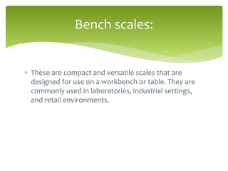  These are compact and versatile scales that are
designed for use on a workbench or table. They are
commonly used in laboratories, industrial settings,
and retail environments.
Bench scales:
 