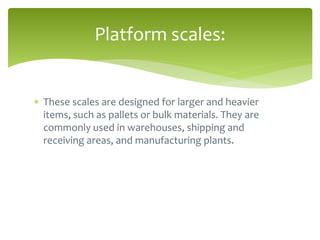  These scales are designed for larger and heavier
items, such as pallets or bulk materials. They are
commonly used in warehouses, shipping and
receiving areas, and manufacturing plants.
Platform scales:
 