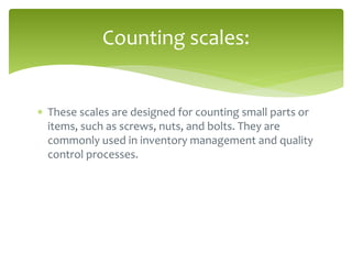  These scales are designed for counting small parts or
items, such as screws, nuts, and bolts. They are
commonly used in inventory management and quality
control processes.
Counting scales:
 