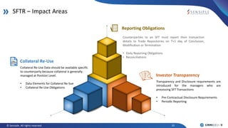10© Sensiple. All rights reserved
SFTR – Impact Areas
Collateral Re-Use
Collateral Re-Use Data should be available specific
to counterparty because collateral is generally
managed at Position Level.
• Data Elements for Collateral Re-Sue
• Collateral Re-Use Obligations
Reporting Obligations
Counterparties to an SFT must report their transaction
details to Trade Repositories on T+1 day of Conclusion,
Modification or Termination
• Daily Reporting Obligations
• Reconciliations
Investor Transparency
Transparency and Disclosure requirements are
introduced for the managers who are
processing SFT Transactions
• Pre-Contractual Disclosure Requirements
• Periodic Reporting
 