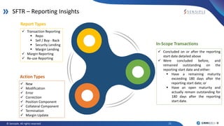 11© Sensiple. All rights reserved
SFTR – Reporting Insights
Action Types
 New
 Modification
 Error
 Correction
 Position Component
 Collateral Component
 Termination
 Margin Update
Report Types
 Transaction Reporting
 Repo
 Sell / Buy - Back
 Security Lending
 Margin Lending
 Margin Reporting
 Re-use Reporting
In-Scope Transactions
 Concluded on or after the reporting
start date detailed above
 Were concluded before, and
remained outstanding on the
reporting start date and either:
 Have a remaining maturity
exceeding 180 days after the
reporting start date; or
 Have an open maturity and
actually remain outstanding for
180 days after the reporting
start date.
 