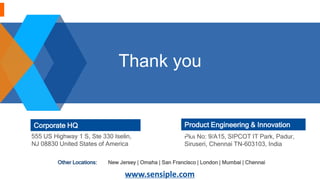 Corporate HQ
555 US Highway 1 S, Ste 330 Iselin,
NJ 08830 United States of America
Plot No: 9/A15, SIPCOT IT Park, Padur,
Siruseri, Chennai TN-603103, India
Product Engineering & Innovation
Hub
www.sensiple.com
New Jersey | Omaha | San Francisco | London | Mumbai | ChennaiOther Locations:
Thank you
 