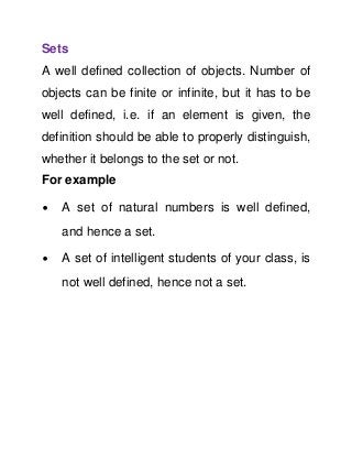 Sets
A well defined collection of objects. Number of
objects can be finite or infinite, but it has to be
well defined, i.e. if an element is given, the
definition should be able to properly distinguish,
whether it belongs to the set or not.
For example
∙

A set of natural numbers is well defined,
and hence a set.

∙

A set of intelligent students of your class, is
not well defined, hence not a set.

 