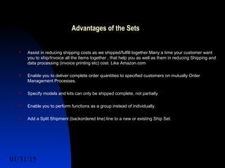 01/31/15 15
Advantages of the Sets
 Assist in reducing shipping costs as we shipped/fulfill together.Many a time your customer want
you to ship/Invoice all the Items together , that help you as well as them in reducing Shipping and
data processing (invoice printing etc) cost. Like Amazon.com
 Enable you to deliver complete order quantities to specified customers on mutually Order
Management Processes.
 Specify models and kits can only be shipped complete, not partially
 Enable you to perform functions as a group instead of individually.
 Add a Split Shipment (backordered line) line to a new or existing Ship Set.
 