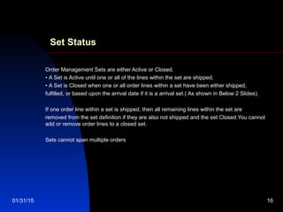 01/31/15 16
Set Status
Order Management Sets are either Active or Closed.
• A Set is Active until one or all of the lines within the set are shipped.
• A Set is Closed when one or all order lines within a set have been either shipped,
fulfilled, or based upon the arrival date if it is a arrival set.( As shown in Below 2 Slides).
If one order line within a set is shipped, then all remaining lines within the set are
removed from the set definition if they are also not shipped and the set Closed.You cannot
add or remove order lines to a closed set.
Sets cannot span multiple orders
 