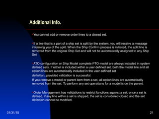 01/31/15 21
Additional Info.
You cannot add or remove order lines to a closed set.
If a line that is a part of a ship set is split by the system, you will receive a message
informing you of the split. When the Ship Confirm process is initiated, the split line is
removed from the original Ship Set and will not be automatically assigned to any Ship
Set
ATO configuration or Ship Model complete PTO model are always included in system
defined sets. If either is included within a user defined set, both the model line and all
option lines are automatically included in the user defined set
definition, provided validation is successful.
If you remove a model or parent item from a set, all option lines are automatically
removed from the set. To perform any set operations for a model is on the parent.
Order Management has validations to restrict functions against a set; once a set is
defined, if any line within a set is shipped, the set is considered closed and the set
definition cannot be modified.
 