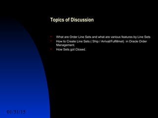 01/31/15 3
Topics of Discussion
 What are Order Line Sets and what are various features by Line Sets
 How to Create Line Sets ( Ship / Arrival/Fulfillmet) in Oracle Order
Management.
 How Sets got Closed.
 