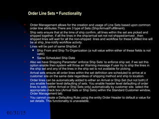 01/31/15 4
Order Line Sets -Functionality
 Order Management allows for the creation and usage of Line Sets based upon common
order line attributes.There are 3 type of Sets (Ship/Arrival/Fulfillment).
 Ship sets ensure that at the time of ship confirm, all lines within the set are picked and
shipped together, if all the lines in the ship/arrival set not not shipped/arrived , then
shipped lines will wait for all the non-shipped lines and workflow for these fulfilled line will
be at ship_line-notify workflow activity.
 Lines will be part of same ShipSet, if
 Ship From and Ship To Organization (a null value within either of these fields is not
valid)
 Same Scheduled Ship Date
 Also we have Shipping Parameter’ enforce Ship Sets’ to enforce ship set, if we set this
option enable then system will throw an Warning message if user try to ship the lines in
the ship set and any of the lines in the ship set is not available for picking.
 Arrival sets ensure all order lines within the set definition are scheduled to arrive at a
customer site on the same date regardless of shipping method and ship to location.
 Order lines can be automatically added to either an Arrival or Ship Set (but not both) if
you enable header level defaulting of sets. You enable header level defaulting of order
lines to sets (either Arrival or Ship Sets only) automatically by customer site. select the
appropriate check box (Arrival Sets or Ship Sets) within the Standard Customer window,
Order Management tab.
 You cannot create a Defaulting Rule using the entity Order Header to default a value for
set details. This functionality is unavailable.
 