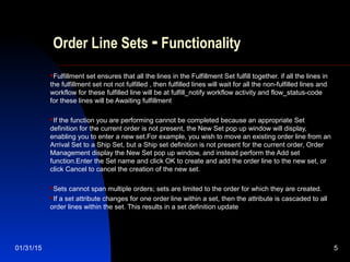 01/31/15 5
Order Line Sets - Functionality
Fulfillment set ensures that all the lines in the Fulfillment Set fulfill together. if all the lines in
the fulfillment set not not fulfilled , then fulfilled lines will wait for all the non-fulfilled lines and
workflow for these fulfilled line will be at fulfill_notify workflow activity and flow_status-code
for these lines will be Awaiting fulfillment
If the function you are performing cannot be completed because an appropriate Set
definition for the current order is not present, the New Set pop up window will display,
enabling you to enter a new set.For example, you wish to move an existing order line from an
Arrival Set to a Ship Set, but a Ship set definition is not present for the current order, Order
Management display the New Set pop up window, and instead perform the Add set
function.Enter the Set name and click OK to create and add the order line to the new set, or
click Cancel to cancel the creation of the new set.
Sets cannot span multiple orders; sets are limited to the order for which they are created.
If a set attribute changes for one order line within a set, then the attribute is cascaded to all
order lines within the set. This results in a set definition update
 