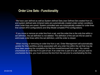 01/31/15 6
Order Line Sets - Functionality
We have user defined as well as System defined Sets.User Defined Set created from UI ,
and system defined sets (inherent sets) are automatically created under certain conditions
when order lines are saved. System controlled sets are automatically created for order lines
that contain ATO configurations and Ship Model complete PTO configurations.
If you move or remove an order line from a set, and the order line is the only line within a
set definition, the set definition is not deleted. The definition of the set can the be used to
add/create order lines within the set definition, until the order is closed.
When moving or removing an order line from a set, Order Management will automatically
update the Wait workflow activity associated with any order line within the set that may be
have been awaiting the completion for the line moved/removed from a set. You cannot
unschedule an order line if it is part of set. If an order line is part of a set, and you wish to
unschedule the line, you must remove the line from the set prior to unscheduling the line.
 