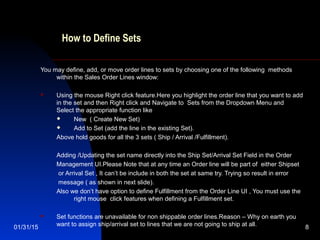 01/31/15 8
How to Define Sets
You may define, add, or move order lines to sets by choosing one of the following methods
within the Sales Order Lines window:
 Using the mouse Right click feature.Here you highlight the order line that you want to add
in the set and then Right click and Navigate to Sets from the Dropdown Menu and
Select the appropriate function like
 New ( Create New Set)
 Add to Set (add the line in the existing Set).
Above hold goods for all the 3 sets ( Ship / Arrival /Fulfillment).
Adding /Updating the set name directly into the Ship Set/Arrival Set Field in the Order
Management UI.Please Note that at any time an Order line will be part of either Shipset
or Arrival Set , It can’t be include in both the set at same try. Trying so result in error
message ( as shown in next slide).
Also we don’t have option to define Fulfillment from the Order Line UI , You must use the
right mouse click features when defining a Fulfillment set.
 Set functions are unavailable for non shippable order lines.Reason – Why on earth you
want to assign ship/arrival set to lines that we are not going to ship at all.
 
