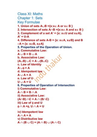 Class XI: Maths
Chapter 1: Sets
Key Formulae
1. Union of sets AB ={x:xA or xB }
2. Intersection of sets AB ={x:xA and xB }
3. Complement of a set A’ = {x: xU and xA},
A’ = U-A
4. Difference of sets A-B = {x: xA, xB} and B
–A = {x: xB, xA}
5. Properties of the Operation of Union.
a. Commutative Law:
A B = B A
b. Associative Law:
(AB) C = A (BC)
c. Law of Identity
A = A
d. Idempotent law
A A = A
e. Law of U
U A = U
6. Properties of Operation of Intersection
i) Commutative Law:
A B = B A
ii) Associative Law:
(AB) C = A (BC)
iii) Law of and U
A =, U A = U
iv) Idempotent law
A A = A
v) Distributive law
A (B C) = (A B) (A C)
 