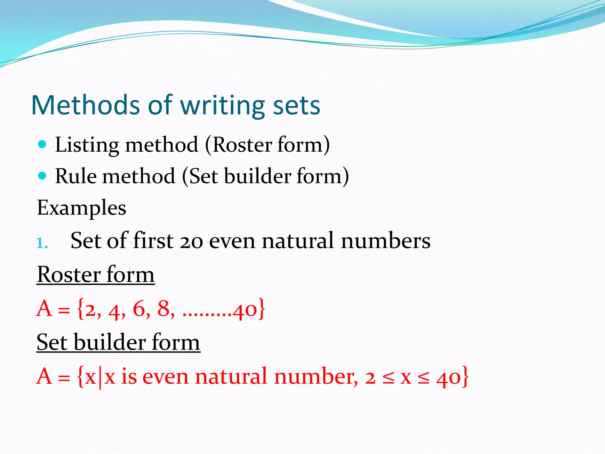 Methods of writing sets
 Listing method (Roster form)
 Rule method (Set builder form)
Examples
1. Set of first 20 even natural numbers
Roster form
A = {2, 4, 6, 8, ………40}
Set builder form
A = {x|x is even natural number, 2 ≤ x ≤ 40}
 